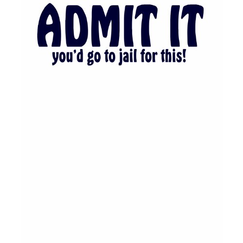 ADMIT IT ..... You'd Go To Jail For This shirt