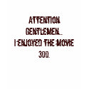 Attention Gentlemen...I enjoyed the movie 300. t-shirts