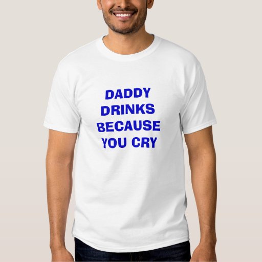 DADDY DRINKS BECAUSE YOU CRY T-Shirt | Zazzle