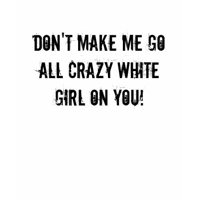 DON'T MAKE ME GO ALL CRAZY WHITE GIRL ON YOU! TSHIRT by emilypizzi