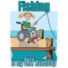 ladies_casual_tshirt - Girl in wheelchair fishing , my ONLY handicap is fishing-
Fishing apparel, hoodies and t-shirts plus other gifts for the girls & women who love fishing. We have a great selection of women's fishing t-shirts - Womens' fishing mugs and fishing hats for women too. Funny fisherman stories and fishing sayings just for the lady fisherman. I Fish like a Girl. ladies_casual_tshirt - Girl in wheelchair fishing , my ONLY handicap is fishing-
Fishing apparel, hoodies and t-shirts plus other gifts for the girls & women who love fishing. We have a great selection of women's fishing t-shirts - Womens' fishing mugs and fishing hats for women too. Funny fisherman stories and fishing sayings just for the lady fisherman. I Fish like a Girl.