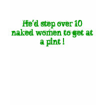 He'd step over 10 naked women to get at a pint ! shirts