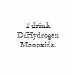 I drink DiHydrogen Monoxide I drink DiHydrogen Monoxide