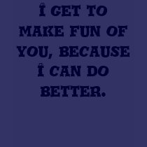 I get to make fun of you, because I can do better. t-shirts