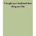 I taught your boyfriend that thing you like t-shirts by dj_jolt I taught your boyfriend that thing you like t-shirts