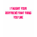 I taught your boyfriend that thing you like t-shirts