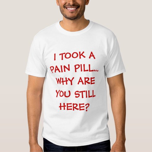 I TOOK A PAIN PILL...WHY ARE YOU STILL HERE? SHIRTS Zazzle