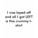 I was layed-off and all I got LEFT is this crum... t-shirts