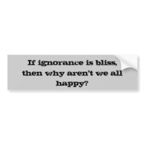 If ignorance is bliss,, then why aren't we all ... bumper stickers