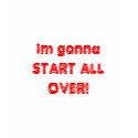 Im gonna START ALL OVER! t-shirts