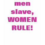 men slave, WOMEN RULE!