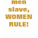 men slave, WOMEN RULE!
