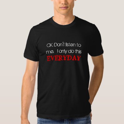 OK. Don&#39;t listen to me.  I only do this everyday T Shirt