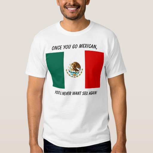 Once You Go Mexican Youll Never Want Sex Again T Shirt Zazzle