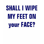 SHALL I WIPE MY FEET ON your FACE? SHALL I WIPE MY FEET ON your FACE?
