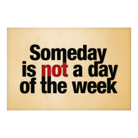 Someday is not a day of the week. print