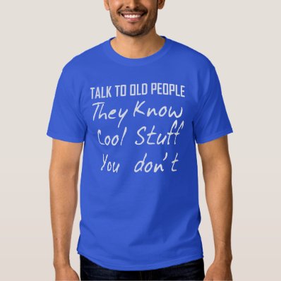 TALK TO OLD PEOPLE THEY KNOW COOL STUFF YOU DON&#39;T T SHIRT