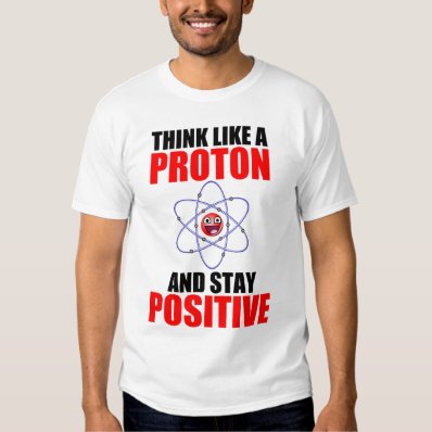 THINK LIKE A PROTON AND STAY POSITIVE SHIRT