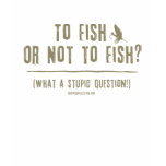 To Fish or Not To Fish? What a Stupid Question! T Shirts