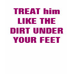 TREAT him LIKE THE DIRT UNDER YOUR FEET
