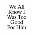 We All Know I Was Too Good For Him t-shirts