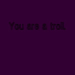 You are a troll.
