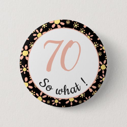 70th Birthday Funny 70 so what Motivational Button - This button comes with a flower pattern and is perfect for someone celebrating 70th birthday. It comes with a funny and motivational quote 70 so what, and is perfect for a person with a sense of humor. The button has a nice floral pattern with pink and yellow flowers on a black background. The colours are great for her.
You can change the age number.