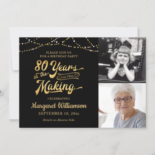 80th Birthday  Black Gold 80 YEARS IN THE MAKING Invitation - Invite guests to a birthday party 80 YEARS IN THE MAKING with these festive editable black and gold invitations featuring a retro typography title design, string lights and personalized with 2 photos (perhaps use Then and Now pictures for a memorable keepsake). PHOTO TIP: Choose photos with the subject in the middle and/or pre-crop into similar shapes before uploading and use the CROP tool to adjust the image within the template area. CHANGES:  Change the personalized text font style, color, size and placement or background color by clicking on EDIT USING DESIGN TOOL in the PERSONALIZE section. ASSISTANCE:  For help with design modification or personalization, color change, resizing or transferring the design to another product, contact the designer BEFORE ORDERING via the Zazzle Chat MESSAGE tab below or email makeitaboutyoustore@gmail.com.