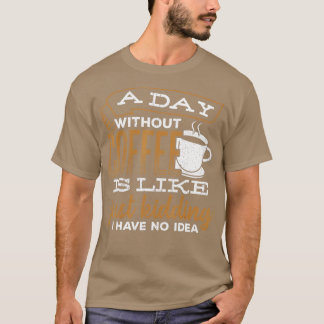 A day without coffee is like just kidding I have n T-Shirt