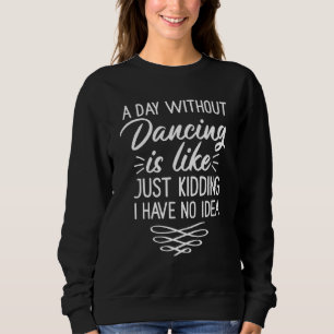 A Day Without Dancing Is Like  Just Kidding I Have Sweatshirt