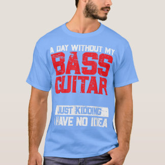 A Day Without My Bass Guitar Is Like Just Kidding  T-Shirt