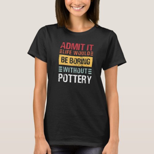 Admit It Life Is Boring Without Pottery Funny Pot  T_Shirt