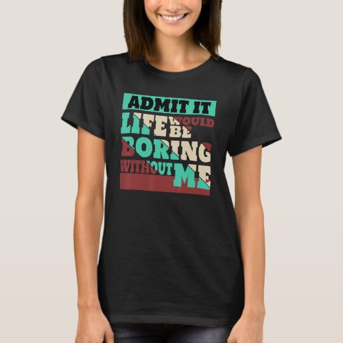 Admit It Life Would Be Boring Without Me_5 T_Shirt