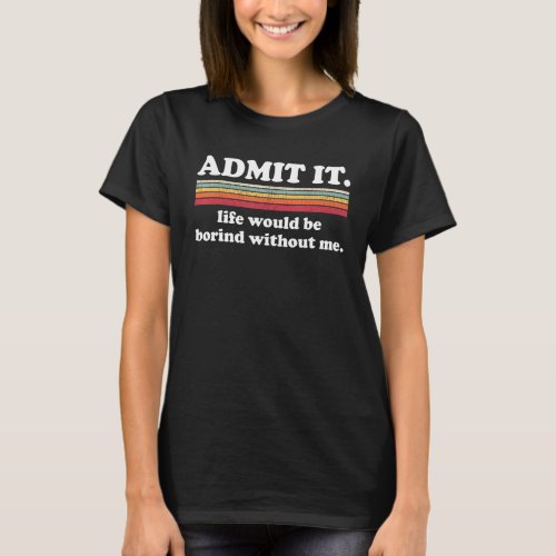 Admit It Life Would Be Boring Without Me Funny Say T_Shirt