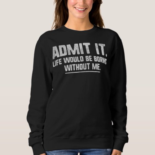 Admit It Life Would Be Boring Without Me   Quote Sweatshirt