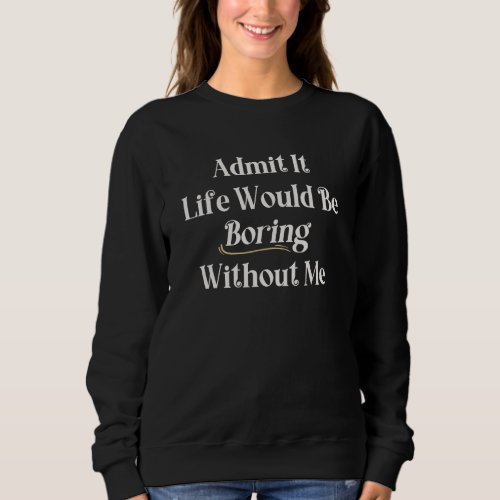 Admit It Life Would Be Boring Without Me  Saying Sweatshirt