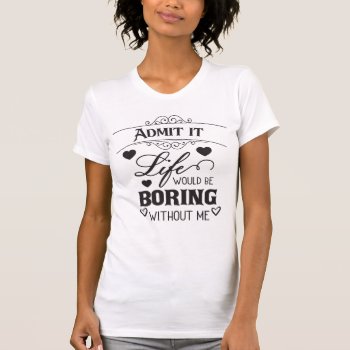Admit It Life Would Be Boring Without Me T-shirt by CrabTreeGifts at Zazzle