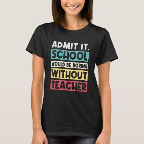 Admit It School Would Be Boring Without Teacher  S T_Shirt