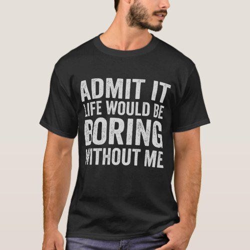 Admite it Life WOuld be Boring Without me Funny T_Shirt
