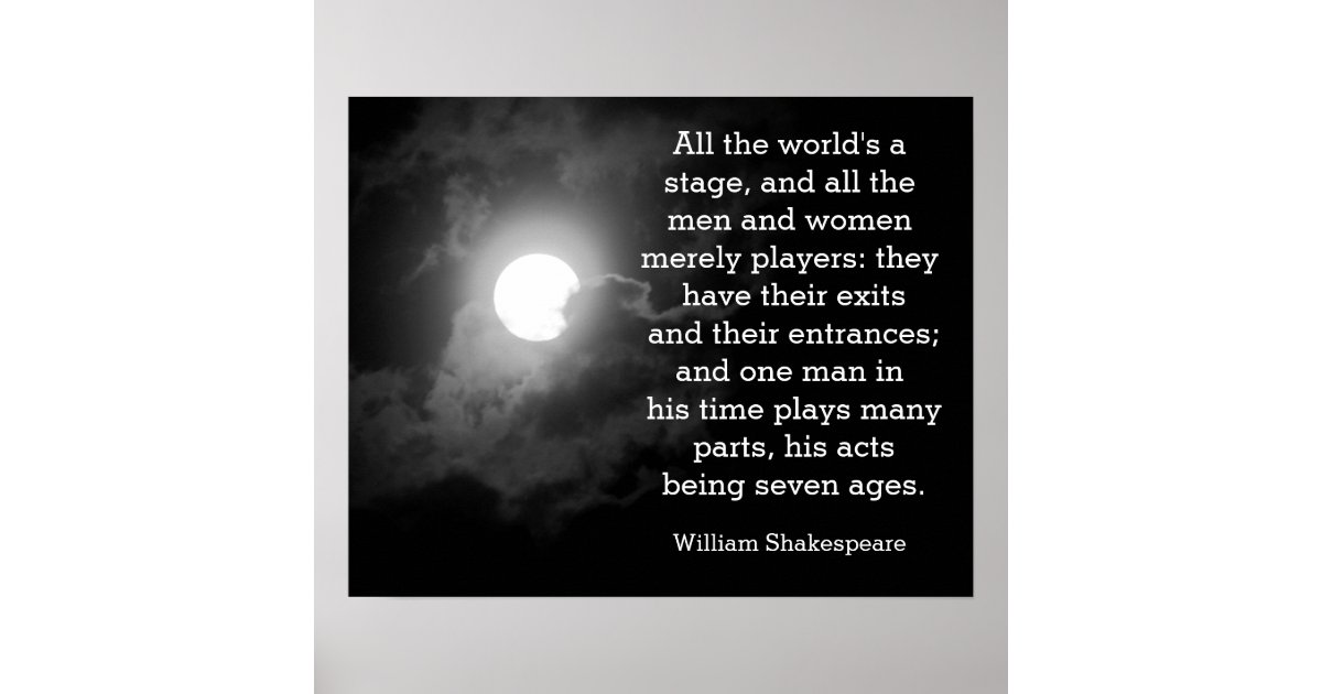 All the world's a stage And all the men and women merely players; They have  their exits and their entrances; And one man in his time plays many parts,  His acts being