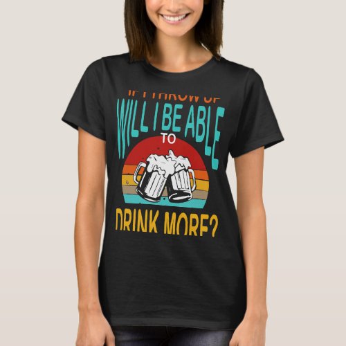 Beer If I Throw Up Will I Be Able To Drink More Fu T_Shirt
