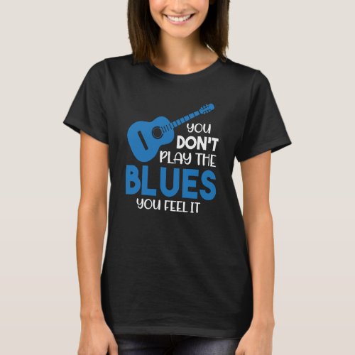 Blues Musician You Dont Play The Blues You Feel I T_Shirt
