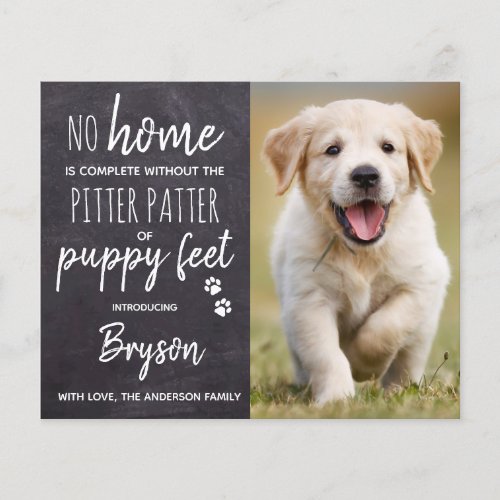 Budget Pitter Patter Puppy Feet Dog Puppy New Pet - No Home is complete without the Pitter Patter of Puppy Feet ! Introduce your new little pup with this simple rustic slate chalkboard and paw print design announcement card for new dog's, and puppies. These budget new pet announcement postcards need to be mailed as oversized postcards so may incur standard postage fees but they don't need an envelope or a return address label.
Add your pup's favorite photo and personalize with pups name and family name ! Type your personal message to family and friends on the back or delete to handwrite.
Whether a new puppy or an adopted rescue dog, this simple rustic chalkboard design is perfect to send to family and friends to welcome a new family pet. COPYRIGHT © 2020 Judy Burrows, Black Dog Art - All Rights Reserved. 
Budget Pitter Patter Puppy Feet Dog Puppy New Pet Announcement Postcard