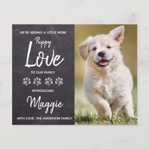 Budget Puppy Love New Pet Dog Announcement - We're adding a little more puppy Love to our family ! Introduce your new little pup with this chalkboard simple rustic slate chalkboard and paw print design announcement card for new dog's, and puppies. These budget new pet announcement postcards need to be mailed as oversized postcards so may incur standard postage fees but they don't need an envelope or a return address label.
Add your pup's favorite photo and personalize with pups name and family name ! Type your personal message to family and friends on the back or delete to handwrite. 
Whether a new puppy or an adopted rescue dog, this simple rustic chalkboard design is perfect to welcome a new family pet. COPYRIGHT © 2020 Judy Burrows, Black Dog Art - All Rights Reserved. 
Budget Puppy Love New Pet Dog Announcement Postcard