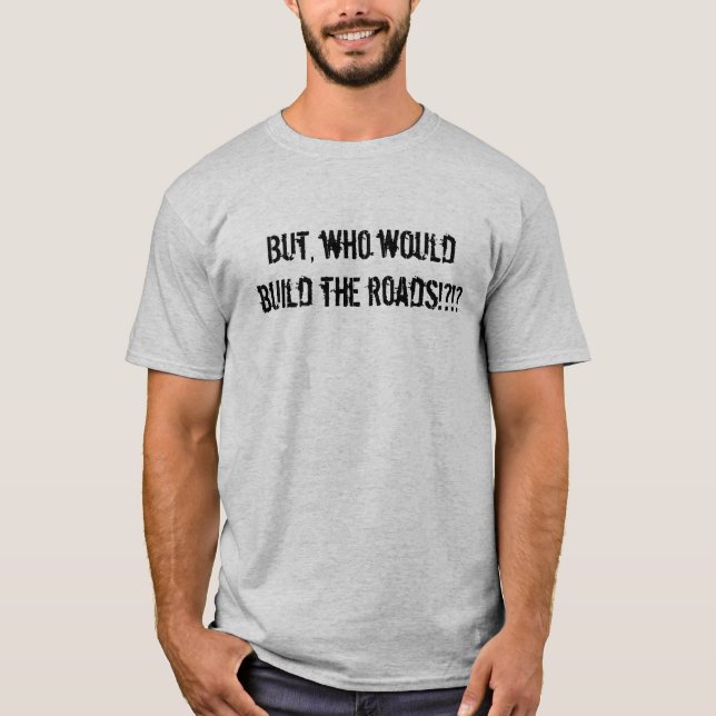 But, Who Would Build the Roads?!?! T-Shirt (Front)