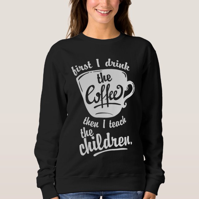 Cute Funny Teacher - First I Drink the Coffee Teac Sweatshirt (Front)