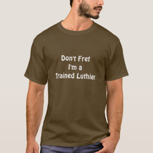 Don't Fret -- I'm a Trained Luthier T-Shirt