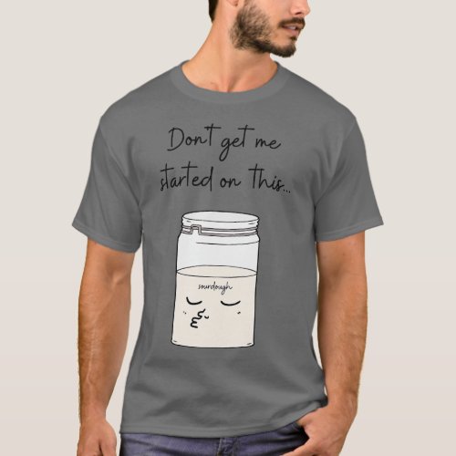 Dont Get Me Started On This Sourdough Bread Baker  T_Shirt