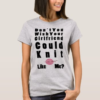 Don't You Wish Your Girlfriend Could Knit Like Me T-shirt by hkimbrell at Zazzle