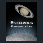 Enceladus Saturn Moon Fountains of Life Poster<br><div class="desc">Saturn’s moon Enceladus is an icy body that glows brightly in the Solar System. The spacecraft Cassini discovered vents on its frozen surface that spew water vapor and ice particles into the rings of planet Saturn. Scientists have theorized that this geyser water emission may originate in hydrothermal vents within a...</div>